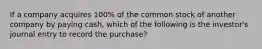 If a company acquires 100% of the common stock of another company by paying cash, which of the following is the investor's journal entry to record the purchase?