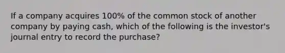 If a company acquires 100% of the common stock of another company by paying cash, which of the following is the investor's journal entry to record the purchase?