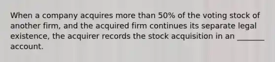 When a company acquires more than 50% of the voting stock of another firm, and the acquired firm continues its separate legal existence, the acquirer records the stock acquisition in an _______ account.