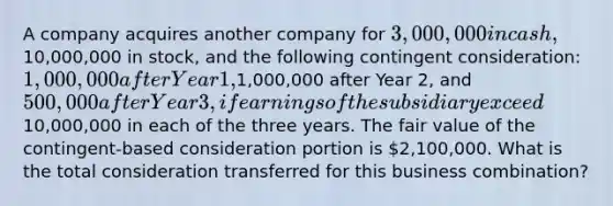 A company acquires another company for 3,000,000 in cash,10,000,000 in stock, and the following contingent consideration: 1,000,000 after Year 1,1,000,000 after Year 2, and 500,000 after Year 3, if earnings of the subsidiary exceed10,000,000 in each of the three years. The fair value of the contingent-based consideration portion is 2,100,000. What is the total consideration transferred for this business combination?