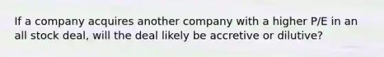 If a company acquires another company with a higher P/E in an all stock deal, will the deal likely be accretive or dilutive?