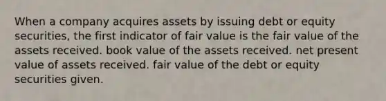 When a company acquires assets by issuing debt or equity securities, the first indicator of fair value is the fair value of the assets received. book value of the assets received. net present value of assets received. fair value of the debt or equity securities given.