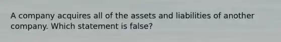 A company acquires all of the assets and liabilities of another company. Which statement is false?