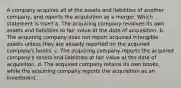 A company acquires all of the assets and liabilities of another company, and reports the acquisition as a merger. Which statement is true? a. The acquiring company revalues its own assets and liabilities to fair value at the date of acquisition. b. The acquiring company does not report acquired intangible assets unless they are already reported on the acquired company's books. c. The acquiring company reports the acquired company's assets and liabilities at fair value at the date of acquisition. d. The acquired company retains its own books, while the acquiring company reports the acquisition as an investment.