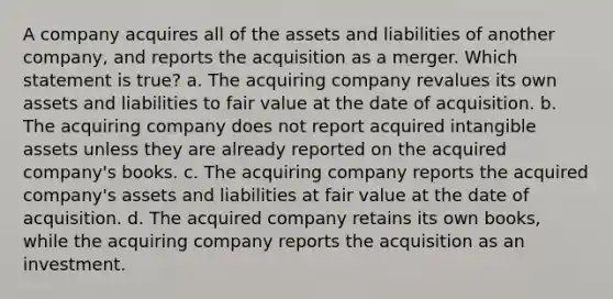 A company acquires all of the assets and liabilities of another company, and reports the acquisition as a merger. Which statement is true? a. The acquiring company revalues its own assets and liabilities to fair value at the date of acquisition. b. The acquiring company does not report acquired <a href='https://www.questionai.com/knowledge/kfaeAOzavC-intangible-assets' class='anchor-knowledge'>intangible assets</a> unless they are already reported on the acquired company's books. c. The acquiring company reports the acquired company's assets and liabilities at fair value at the date of acquisition. d. The acquired company retains its own books, while the acquiring company reports the acquisition as an investment.