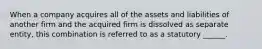 When a company acquires all of the assets and liabilities of another firm and the acquired firm is dissolved as separate entity, this combination is referred to as a statutory ______.