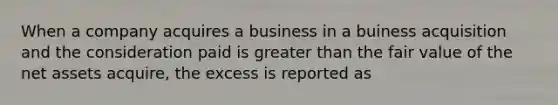 When a company acquires a business in a buiness acquisition and the consideration paid is <a href='https://www.questionai.com/knowledge/ktgHnBD4o3-greater-than' class='anchor-knowledge'>greater than</a> the fair value of the net assets acquire, the excess is reported as