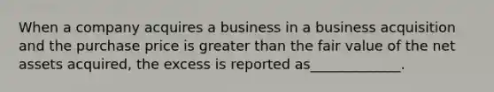 When a company acquires a business in a business acquisition and the purchase price is greater than the fair value of the net assets acquired, the excess is reported as_____________.