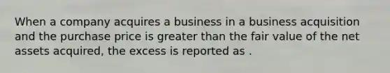 When a company acquires a business in a business acquisition and the purchase price is <a href='https://www.questionai.com/knowledge/ktgHnBD4o3-greater-than' class='anchor-knowledge'>greater than</a> the fair value of the net assets acquired, the excess is reported as .