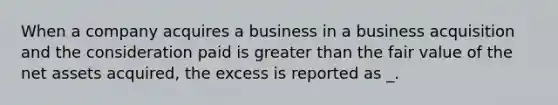 When a company acquires a business in a business acquisition and the consideration paid is <a href='https://www.questionai.com/knowledge/ktgHnBD4o3-greater-than' class='anchor-knowledge'>greater than</a> the fair value of the net assets acquired, the excess is reported as _.