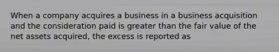 When a company acquires a business in a business acquisition and the consideration paid is greater than the fair value of the net assets acquired, the excess is reported as