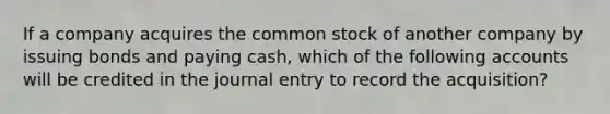 If a company acquires the common stock of another company by issuing bonds and paying cash, which of the following accounts will be credited in the journal entry to record the acquisition?