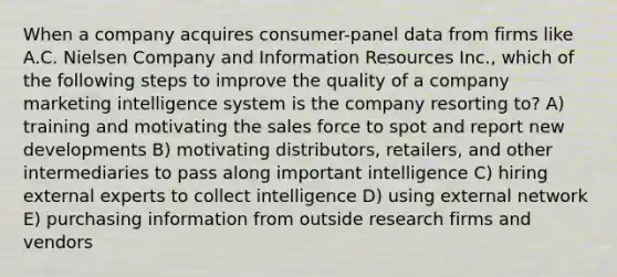 When a company acquires consumer-panel data from firms like A.C. Nielsen Company and Information Resources Inc., which of the following steps to improve the quality of a company marketing intelligence system is the company resorting to? A) training and motivating the sales force to spot and report new developments B) motivating distributors, retailers, and other intermediaries to pass along important intelligence C) hiring external experts to collect intelligence D) using external network E) purchasing information from outside research firms and vendors