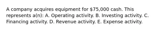 A company acquires equipment for 75,000 cash. This represents a(n): A. Operating activity. B. Investing activity. C. Financing activity. D. Revenue activity. E. Expense activity.