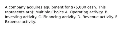 A company acquires equipment for 75,000 cash. This represents a(n): Multiple Choice A. Operating activity. B. Investing activity. C. Financing activity. D. Revenue activity. E. Expense activity.