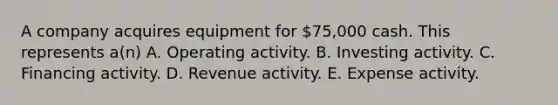 A company acquires equipment for 75,000 cash. This represents a(n) A. Operating activity. B. Investing activity. C. Financing activity. D. Revenue activity. E. Expense activity.