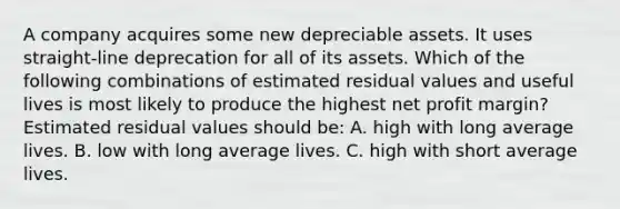 A company acquires some new depreciable assets. It uses straight-line deprecation for all of its assets. Which of the following combinations of estimated residual values and useful lives is most likely to produce the highest net profit margin? Estimated residual values should be: A. high with long average lives. B. low with long average lives. C. high with short average lives.