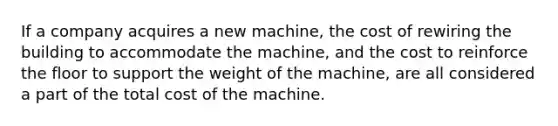 If a company acquires a new machine, the cost of rewiring the building to accommodate the machine, and the cost to reinforce the floor to support the weight of the machine, are all considered a part of the total cost of the machine.