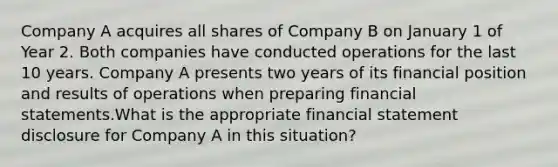 Company A acquires all shares of Company B on January 1 of Year 2. Both companies have conducted operations for the last 10 years. Company A presents two years of its financial position and results of operations when preparing financial statements.What is the appropriate financial statement disclosure for Company A in this situation?