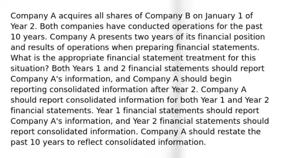 Company A acquires all shares of Company B on January 1 of Year 2. Both companies have conducted operations for the past 10 years. Company A presents two years of its financial position and results of operations when preparing financial statements. What is the appropriate financial statement treatment for this situation? Both Years 1 and 2 financial statements should report Company A's information, and Company A should begin reporting consolidated information after Year 2. Company A should report consolidated information for both Year 1 and Year 2 financial statements. Year 1 financial statements should report Company A's information, and Year 2 financial statements should report consolidated information. Company A should restate the past 10 years to reflect consolidated information.