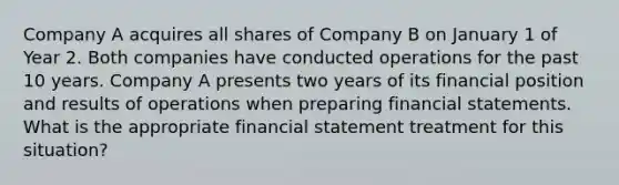 Company A acquires all shares of Company B on January 1 of Year 2. Both companies have conducted operations for the past 10 years. Company A presents two years of its financial position and results of operations when preparing financial statements. What is the appropriate financial statement treatment for this situation?