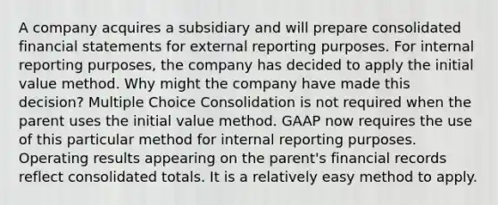 A company acquires a subsidiary and will prepare consolidated financial statements for external reporting purposes. For internal reporting purposes, the company has decided to apply the initial value method. Why might the company have made this decision? Multiple Choice Consolidation is not required when the parent uses the initial value method. GAAP now requires the use of this particular method for internal reporting purposes. Operating results appearing on the parent's financial records reflect consolidated totals. It is a relatively easy method to apply.