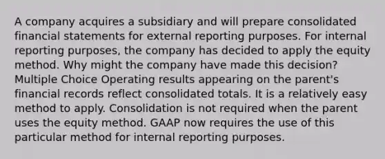 A company acquires a subsidiary and will prepare consolidated financial statements for external reporting purposes. For internal reporting purposes, the company has decided to apply the equity method. Why might the company have made this decision? Multiple Choice Operating results appearing on the parent's financial records reflect consolidated totals. It is a relatively easy method to apply. Consolidation is not required when the parent uses the equity method. GAAP now requires the use of this particular method for internal reporting purposes.