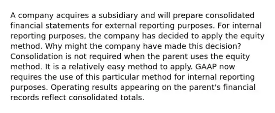 A company acquires a subsidiary and will prepare consolidated <a href='https://www.questionai.com/knowledge/kFBJaQCz4b-financial-statements' class='anchor-knowledge'>financial statements</a> for external reporting purposes. For internal reporting purposes, the company has decided to apply the equity method. Why might the company have made this decision? Consolidation is not required when the parent uses the equity method. It is a relatively easy method to apply. GAAP now requires the use of this particular method for internal reporting purposes. Operating results appearing on the parent's financial records reflect consolidated totals.