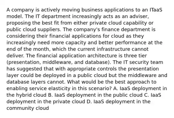 A company is actively moving business applications to an ITaaS model. The IT department increasingly acts as an adviser, proposing the best fit from either private cloud capability or public cloud suppliers. The company's finance department is considering their financial applications for cloud as they increasingly need more capacity and better performance at the end of the month, which the current infrastructure cannot deliver. The financial application architecture is three tier (presentation, middleware, and database). The IT security team has suggested that with appropriate controls the presentation layer could be deployed in a public cloud but the middleware and database layers cannot. What would be the best approach to enabling service elasticity in this scenario? A. IaaS deployment in the hybrid cloud B. IaaS deployment in the public cloud C. IaaS deployment in the private cloud D. IaaS deployment in the community cloud