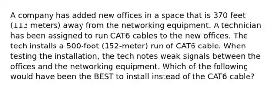 A company has added new offices in a space that is 370 feet (113 meters) away from the networking equipment. A technician has been assigned to run CAT6 cables to the new offices. The tech installs a 500-foot (152-meter) run of CAT6 cable. When testing the installation, the tech notes weak signals between the offices and the networking equipment. Which of the following would have been the BEST to install instead of the CAT6 cable?