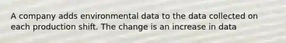 A company adds environmental data to the data collected on each production shift. The change is an increase in data