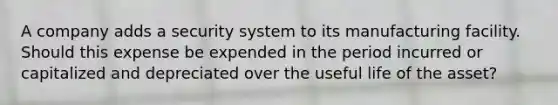 A company adds a security system to its manufacturing facility. Should this expense be expended in the period incurred or capitalized and depreciated over the useful life of the asset?