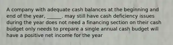 A company with adequate cash balances at the beginning and end of the year, ______. may still have cash deficiency issues during the year does not need a financing section on their cash budget only needs to prepare a single annual cash budget will have a positive net income for the year