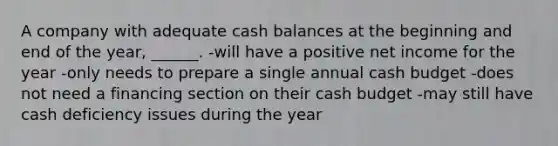 A company with adequate cash balances at the beginning and end of the year, ______. -will have a positive net income for the year -only needs to prepare a single annual cash budget -does not need a financing section on their cash budget -may still have cash deficiency issues during the year