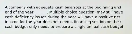 A company with adequate cash balances at the beginning and end of the year, ______. Multiple choice question. may still have cash deficiency issues during the year will have a positive net income for the year does not need a financing section on their cash budget only needs to prepare a single annual cash budget