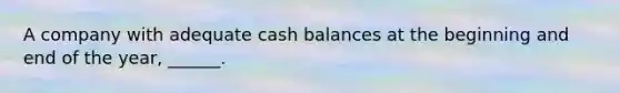 A company with adequate cash balances at the beginning and end of the year, ______.