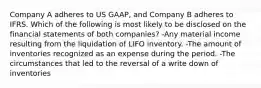 Company A adheres to US GAAP, and Company B adheres to IFRS. Which of the following is most likely to be disclosed on the financial statements of both companies? -Any material income resulting from the liquidation of LIFO inventory. -The amount of inventories recognized as an expense during the period. -The circumstances that led to the reversal of a write down of inventories