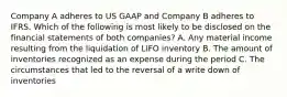 Company A adheres to US GAAP and Company B adheres to IFRS. Which of the following is most likely to be disclosed on the financial statements of both companies? A. Any material income resulting from the liquidation of LIFO inventory B. The amount of inventories recognized as an expense during the period C. The circumstances that led to the reversal of a write down of inventories