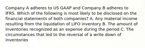 Company A adheres to US GAAP and Company B adheres to IFRS. Which of the following is most likely to be disclosed on the financial statements of both companies? A. Any material income resulting from the liquidation of LIFO inventory B. The amount of inventories recognized as an expense during the period C. The circumstances that led to the reversal of a write down of inventories