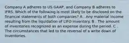 Company A adheres to US GAAP, and Company B adheres to IFRS. Which of the following is most likely to be disclosed on the financial statements of both companies? A . Any material income resulting from the liquidation of LIFO inventory. B . The amount of inventories recognized as an expense during the period. C . The circumstances that led to the reversal of a write down of inventories.