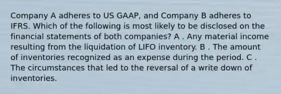 Company A adheres to US GAAP, and Company B adheres to IFRS. Which of the following is most likely to be disclosed on the financial statements of both companies? A . Any material income resulting from the liquidation of LIFO inventory. B . The amount of inventories recognized as an expense during the period. C . The circumstances that led to the reversal of a write down of inventories.