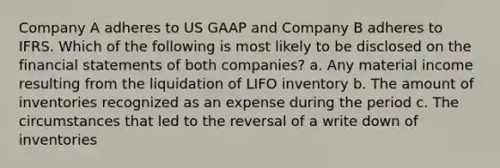 Company A adheres to US GAAP and Company B adheres to IFRS. Which of the following is most likely to be disclosed on the financial statements of both companies? a. Any material income resulting from the liquidation of LIFO inventory b. The amount of inventories recognized as an expense during the period c. The circumstances that led to the reversal of a write down of inventories