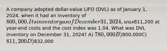 A company adopted dollar-value LIFO (DVL) as of January 1, 2024, when it had an inventory of 800,000. Its inventory as of December 31, 2024, was811,200 at year-end costs and the cost index was 1.04. What was DVL inventory on December 31, 2024? A) 780,000B)800,000C) 811,200D)832,000