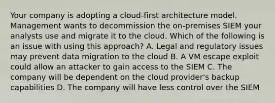 Your company is adopting a cloud-first architecture model. Management wants to decommission the on-premises SIEM your analysts use and migrate it to the cloud. Which of the following is an issue with using this approach? A. Legal and regulatory issues may prevent data migration to the cloud B. A VM escape exploit could allow an attacker to gain access to the SIEM C. The company will be dependent on the cloud provider's backup capabilities D. The company will have less control over the SIEM