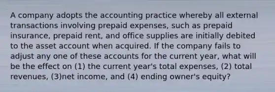 A company adopts the accounting practice whereby all external transactions involving prepaid expenses, such as prepaid insurance, prepaid rent, and office supplies are initially debited to the asset account when acquired. If the company fails to adjust any one of these accounts for the current year, what will be the effect on (1) the current year's total expenses, (2) total revenues, (3)net income, and (4) ending owner's equity?