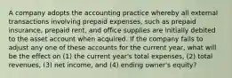 A company adopts the accounting practice whereby all external transactions involving prepaid expenses, such as prepaid insurance, prepaid rent, and office supplies are initially debited to the asset account when acquired. If the company fails to adjust any one of these accounts for the current year, what will be the effect on (1) the current year's total expenses, (2) total revenues, (3) net income, and (4) ending owner's equity?