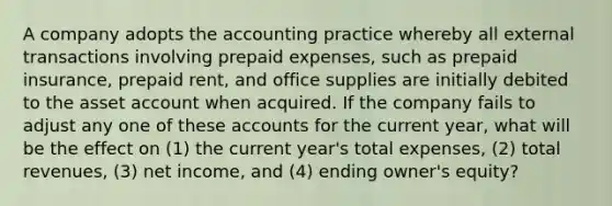 A company adopts the accounting practice whereby all external transactions involving prepaid expenses, such as prepaid insurance, prepaid rent, and office supplies are initially debited to the asset account when acquired. If the company fails to adjust any one of these accounts for the current year, what will be the effect on (1) the current year's total expenses, (2) total revenues, (3) net income, and (4) ending owner's equity?