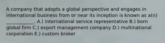 A company that adopts a global perspective and engages in international business from or near its inception is known as​ a(n) ____________. A.) international service representative B.) born global firm C.) export management company D.) multinational corporation E.) custom broker