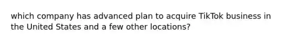 which company has advanced plan to acquire TikTok business in the United States and a few other locations?