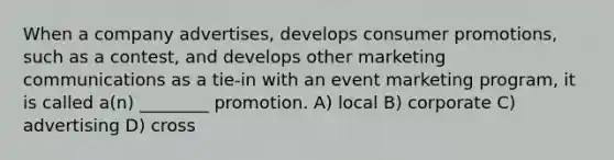 When a company advertises, develops consumer promotions, such as a contest, and develops other marketing communications as a tie-in with an event marketing program, it is called a(n) ________ promotion. A) local B) corporate C) advertising D) cross